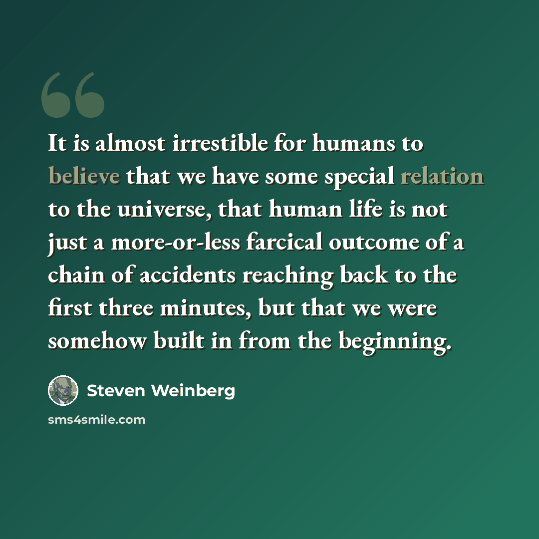“It is almost irrestible for humans to believe that we have some special relation to the universe, that human life is not just a more-or-less farcical outcome of a chain of accidents reaching back to the first three minutes, but that we were somehow built in from the beginning.” quote by Steven Weinberg