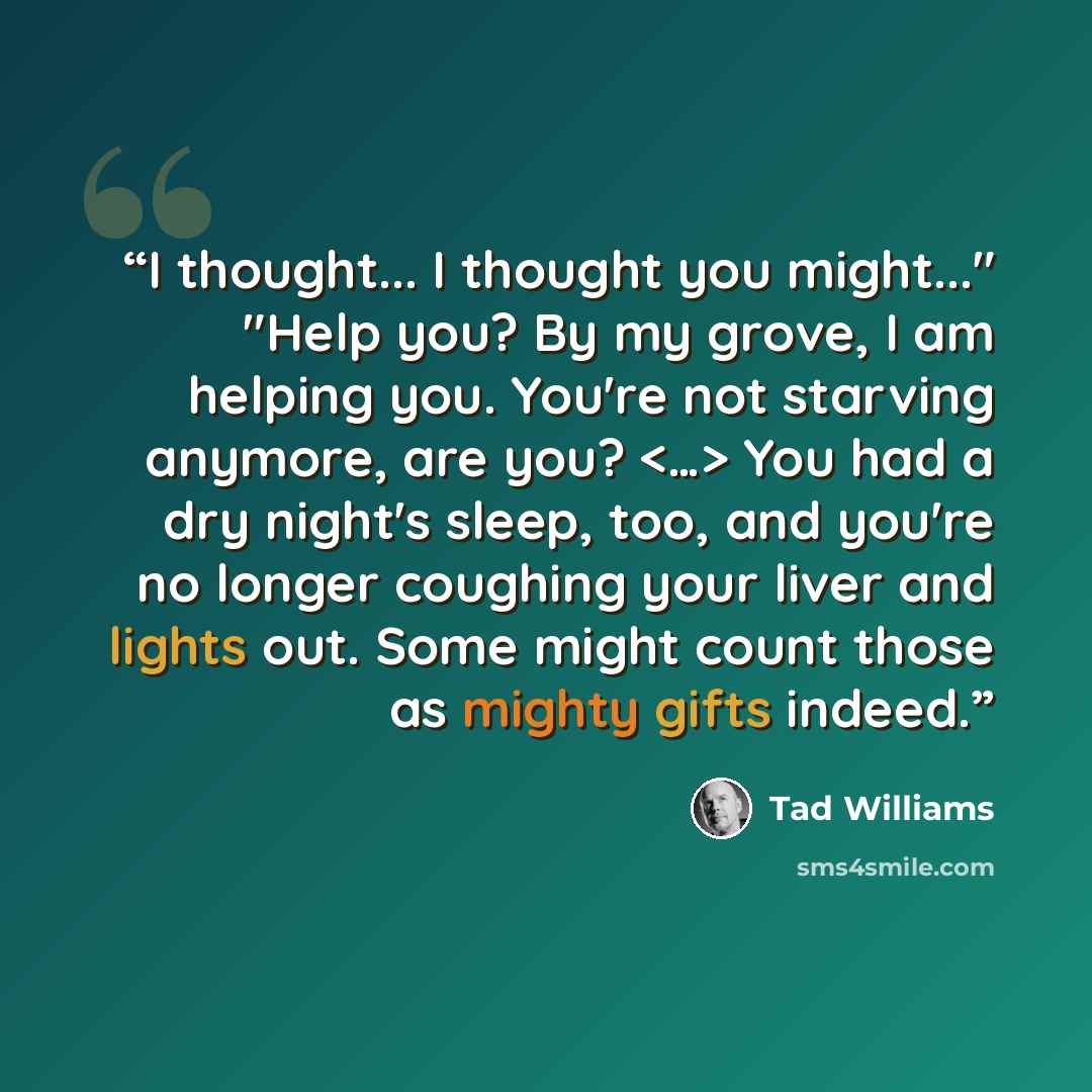 “I thought... I thought you might..." "Help you? By my grove, I am helping you. You're not starving anymore, are you? You had a dry night's sleep, too, and you're no longer coughing your liver and lights out. Some might count those as mighty gifts indeed.” quote by Tad Williams