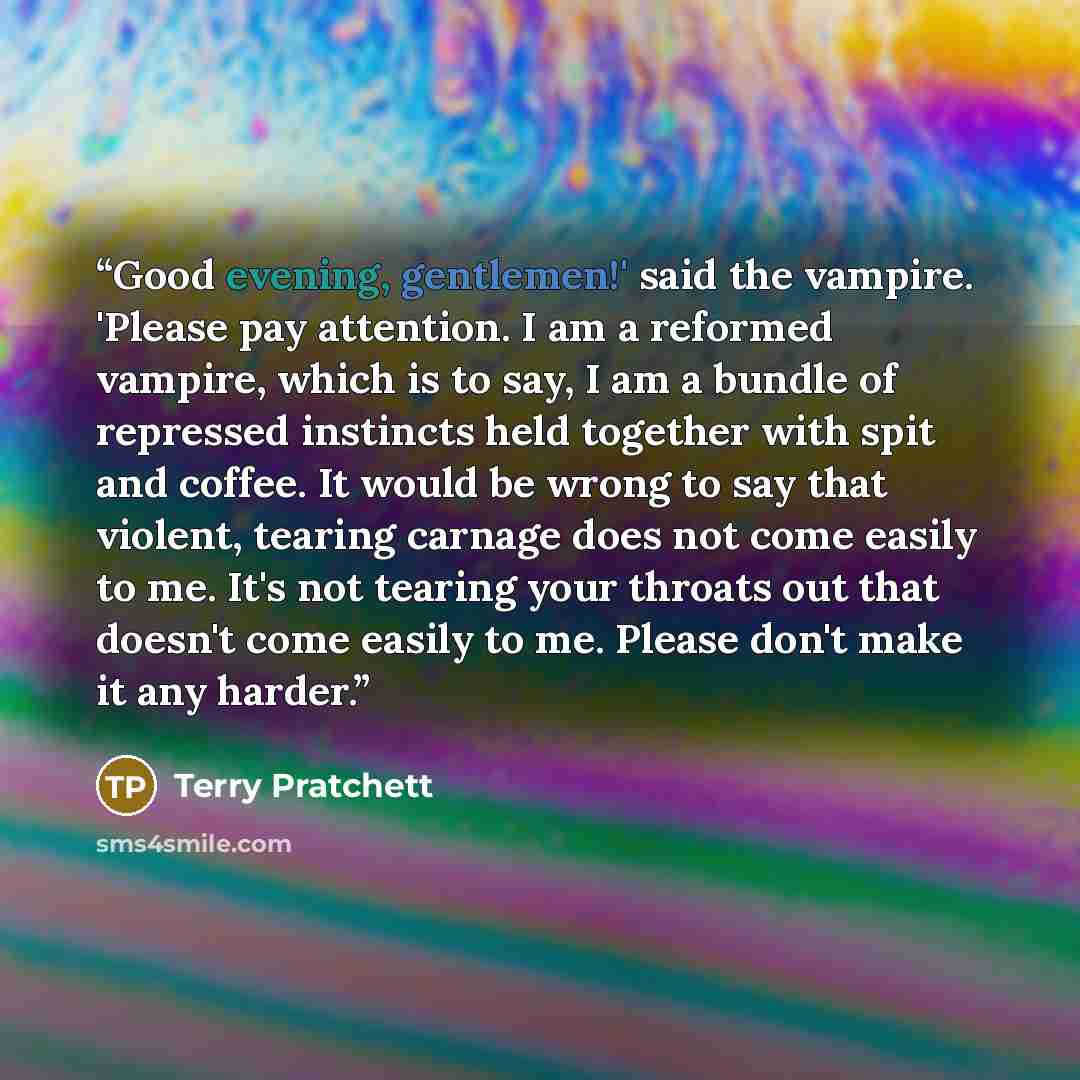 “Good evening, gentlemen!' said the vampire. 'Please pay attention. I am a reformed vampire, which is to say, I am a bundle of repressed instincts held together with spit and coffee. It would be wrong to say that violent, tearing carnage does not come easily to me. It's not tearing your throats out…” quote by Terry Pratchett