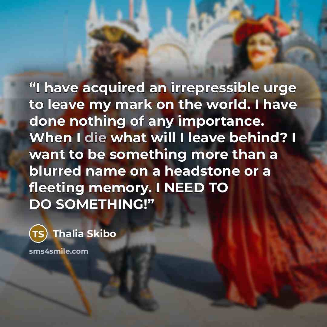 “I have acquired an irrepressible urge to leave my mark on the world. I have done nothing of any importance. When I die what will I leave behind? I want to be something more than a blurred name on a headstone or a fleeting memory. I NEED TO DO SOMETHING!” quote by Thalia Skibo