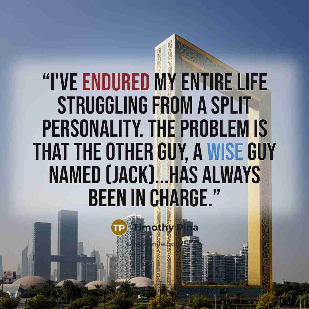 “I've endured my entire life struggling from a split personality. The problem is that the other guy, a wise guy named (Jack)...has always been in charge.” quote by Timothy Pina