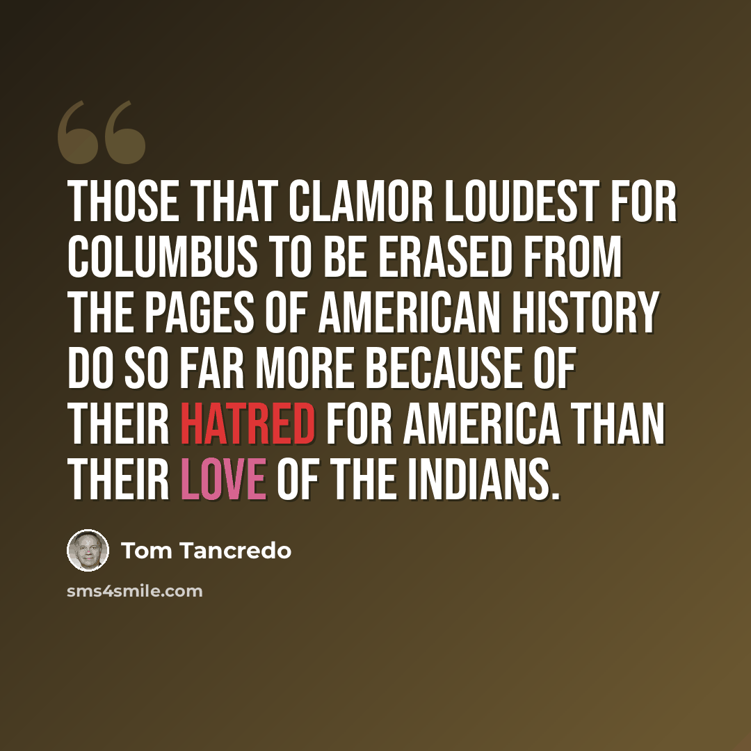 “Those that clamor loudest for Columbus to be erased from the pages of American history do so far more because of their hatred for America than their love of the Indians.” quote by Tom Tancredo