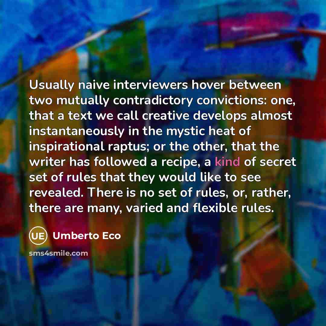 “Usually naive interviewers hover between two mutually contradictory convictions: one, that a text we call creative develops almost instantaneously in the mystic heat of inspirational raptus; or the other, that the writer has followed a recipe, a kind of secret set of rules that they would like to…” quote by Umberto Eco