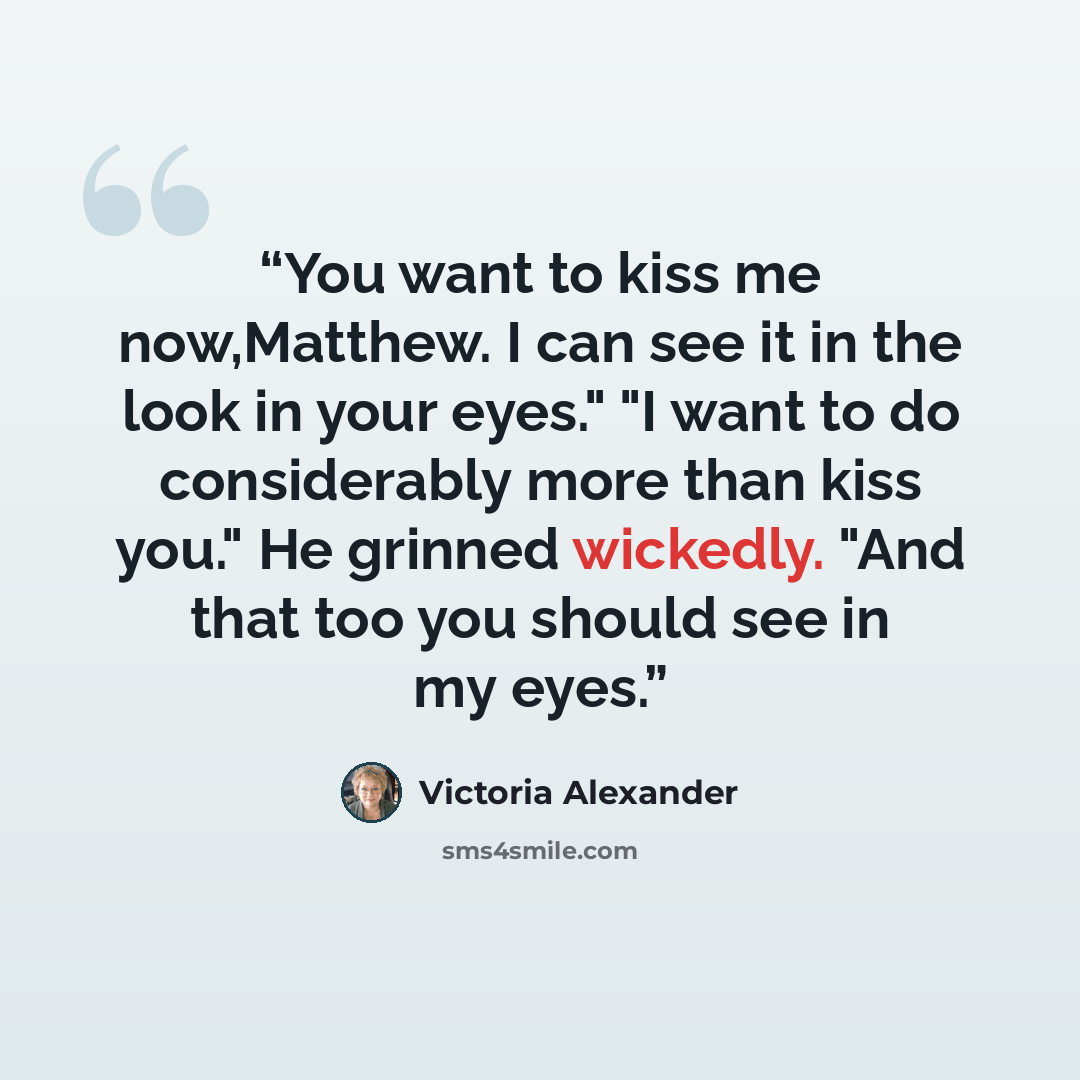 “You want to kiss me now,Matthew. I can see it in the look in your eyes." "I want to do considerably more than kiss you." He grinned wickedly. "And that too you should see in my eyes.” quote by Victoria Alexander