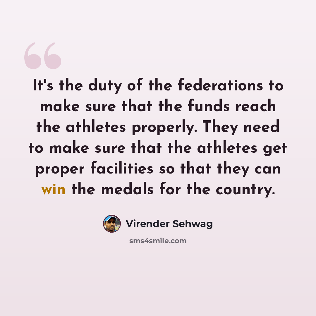 “It's the duty of the federations to make sure that the funds reach the athletes properly. They need to make sure that the athletes get proper facilities so that they can win the medals for the country.” quote by Virender Sehwag