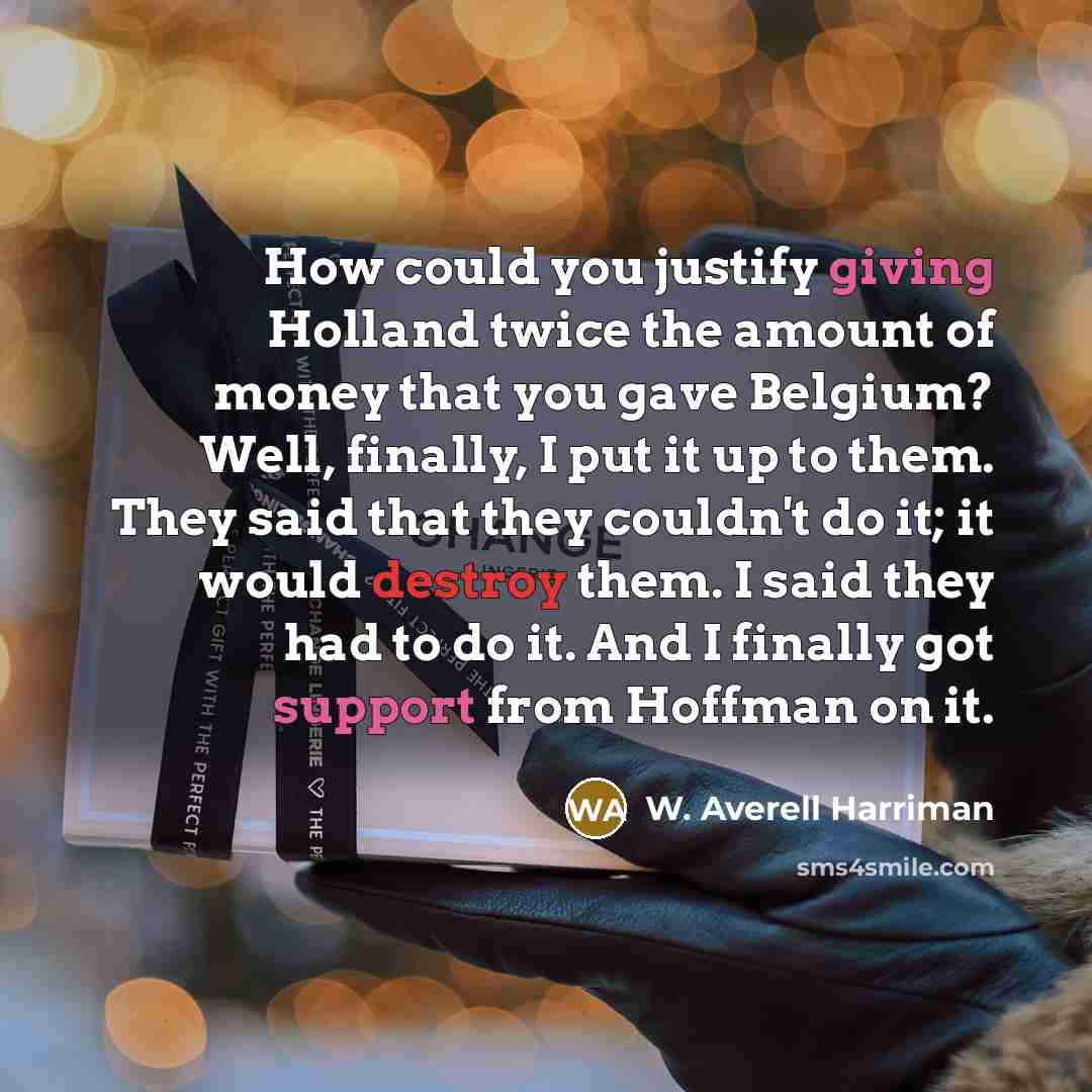 “How could you justify giving Holland twice the amount of money that you gave Belgium? Well, finally, I put it up to them. They said that they couldn't do it; it would destroy them. I said they had to do it. And I finally got support from Hoffman on it.” quote by W. Averell Harriman