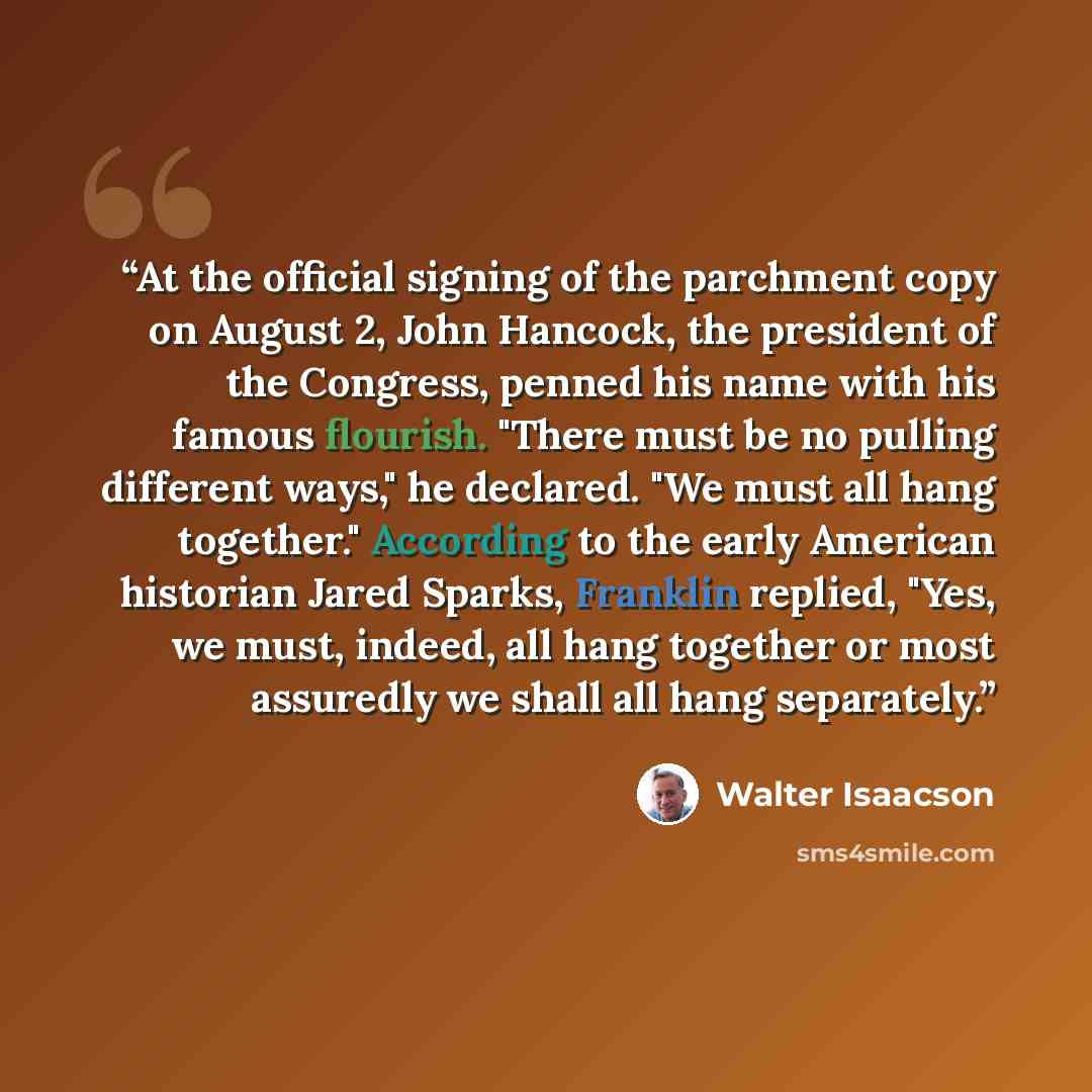 “At the official signing of the parchment copy on August 2, John Hancock, the president of the Congress, penned his name with his famous flourish. "There must be no pulling different ways," he declared. "We must all hang together." According to the early American historian Jared Sparks, Franklin…” quote by Walter Isaacson