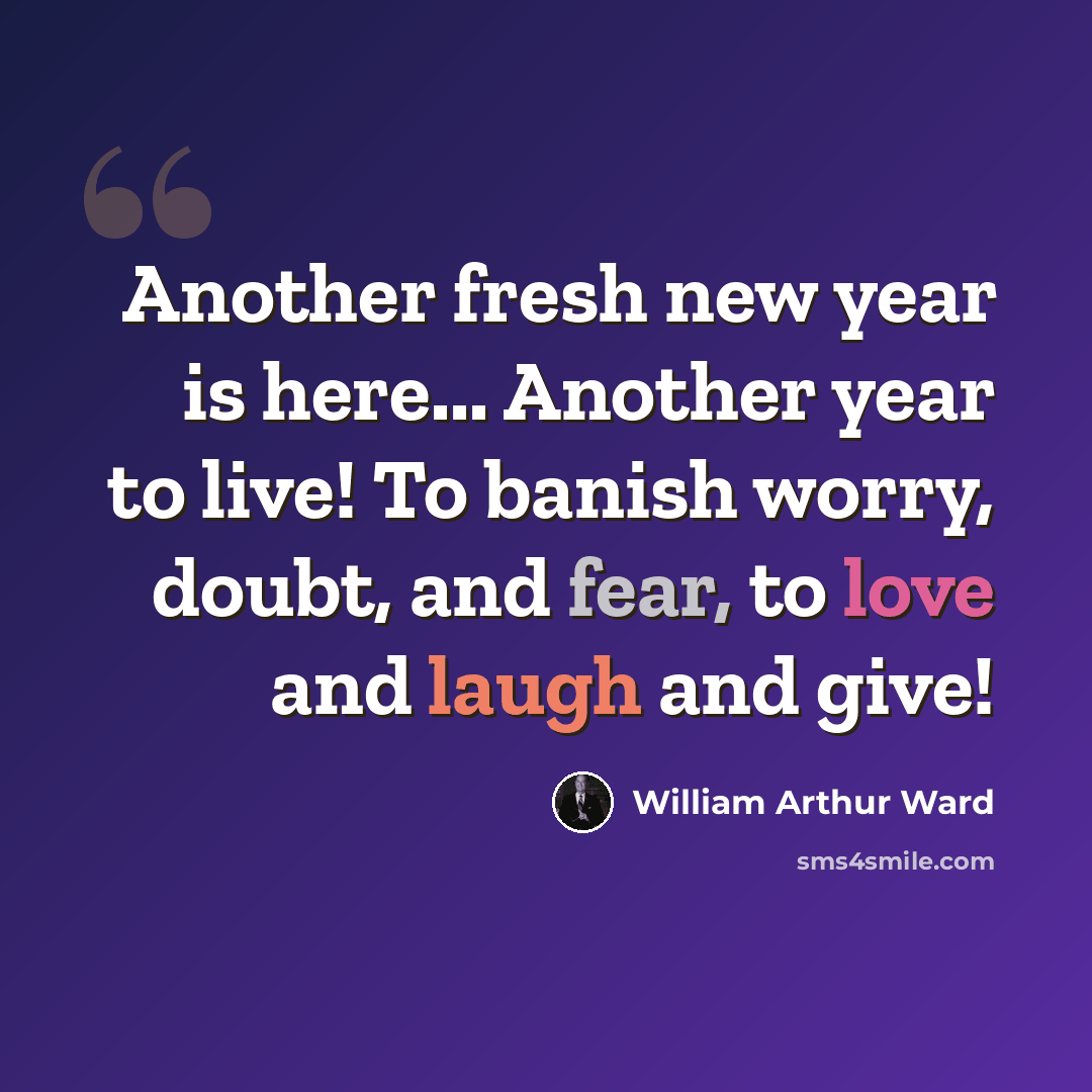 “Another fresh new year is here... Another year to live! To banish worry, doubt, and fear, to love and laugh and give!” quote by William Arthur Ward