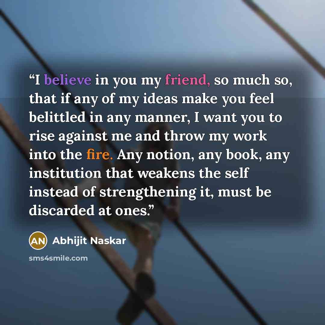 “I believe in you my friend, so much so, that if any of my ideas make you feel belittled in any manner, I want you to rise against me and throw my work into the fire. Any notion, any book, any institution that weakens the self instead of strengthening it, must be discarded at ones.” quote by Abhijit Naskar