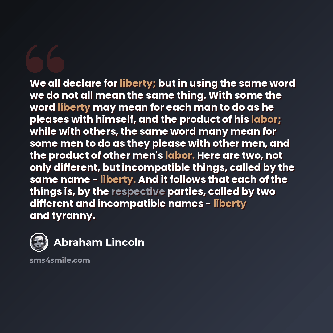 “We all declare for liberty; but in using the same word we do not all mean the same thing. With some the word liberty may mean for each man to do as he pleases with himself, and the product of his labor; while with others, the same word many mean for some men to do as they please with other men…” quote by Abraham Lincoln