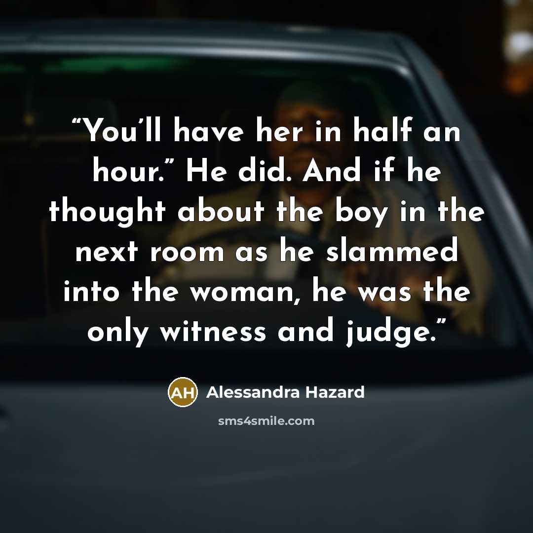 “You’ll have her in half an hour.” He did. And if he thought about the boy in the next room as he slammed into the woman, he was the only witness and judge.” quote by Alessandra Hazard