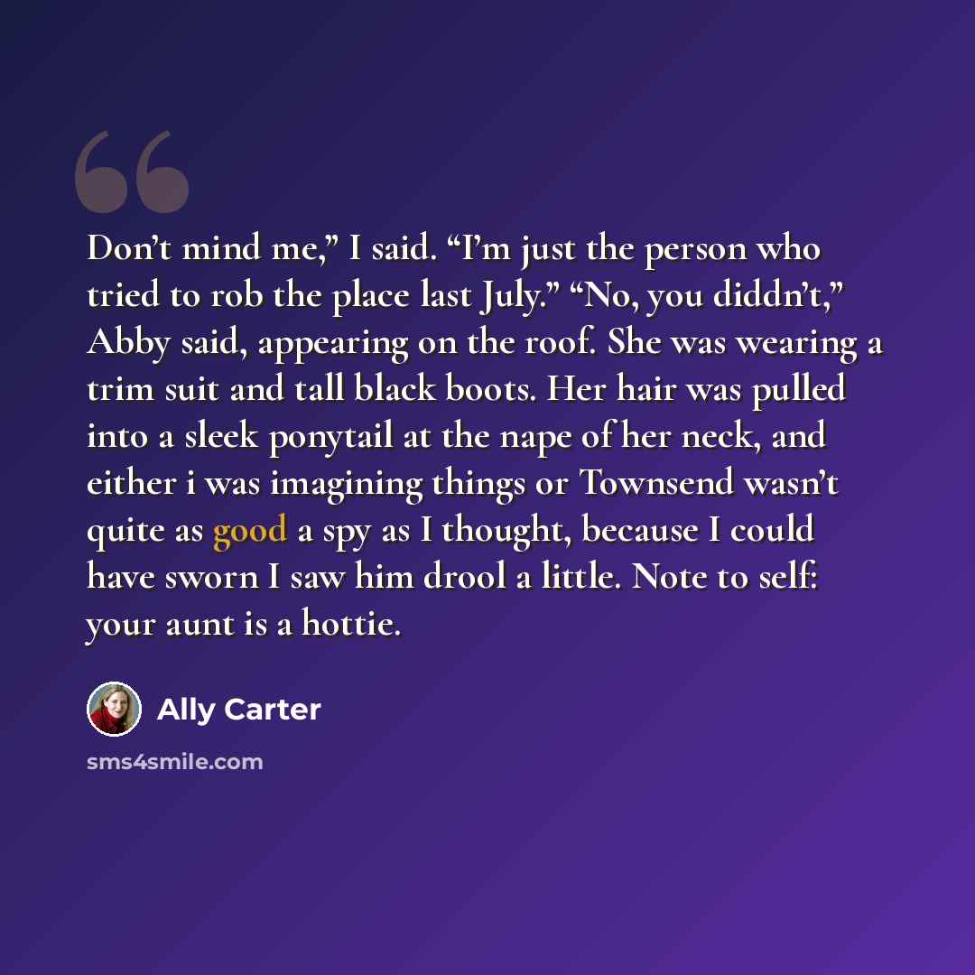 “Don’t mind me,” I said. “I’m just the person who tried to rob the place last July.” “No, you diddn’t,” Abby said, appearing on the roof. She was wearing a trim suit and tall black boots. Her hair was pulled into a sleek ponytail at the nape of her neck, and either i was imagining things or…” quote by Ally Carter