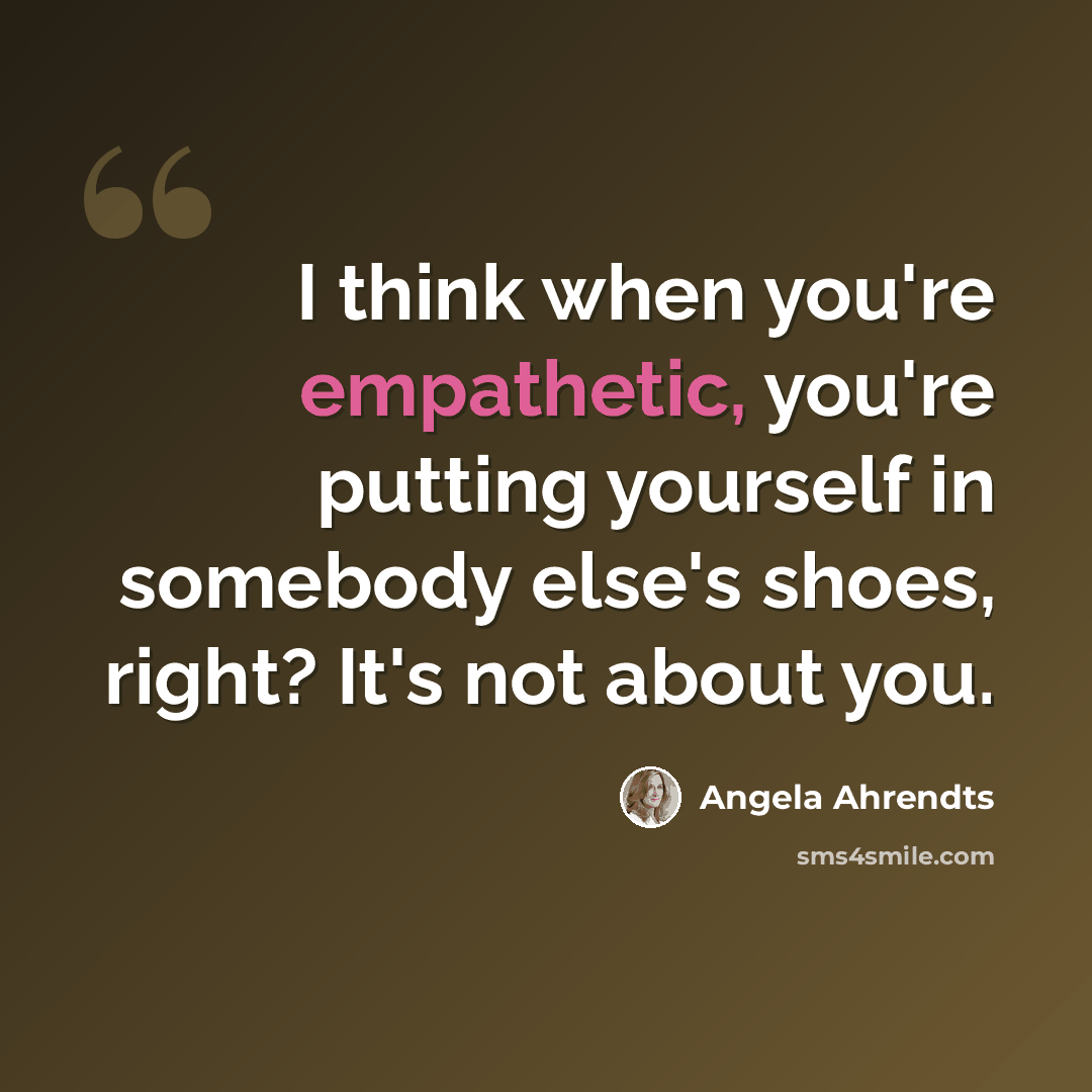 “I think when you're empathetic, you're putting yourself in somebody else's shoes, right? It's not about you.” quote by Angela Ahrendts