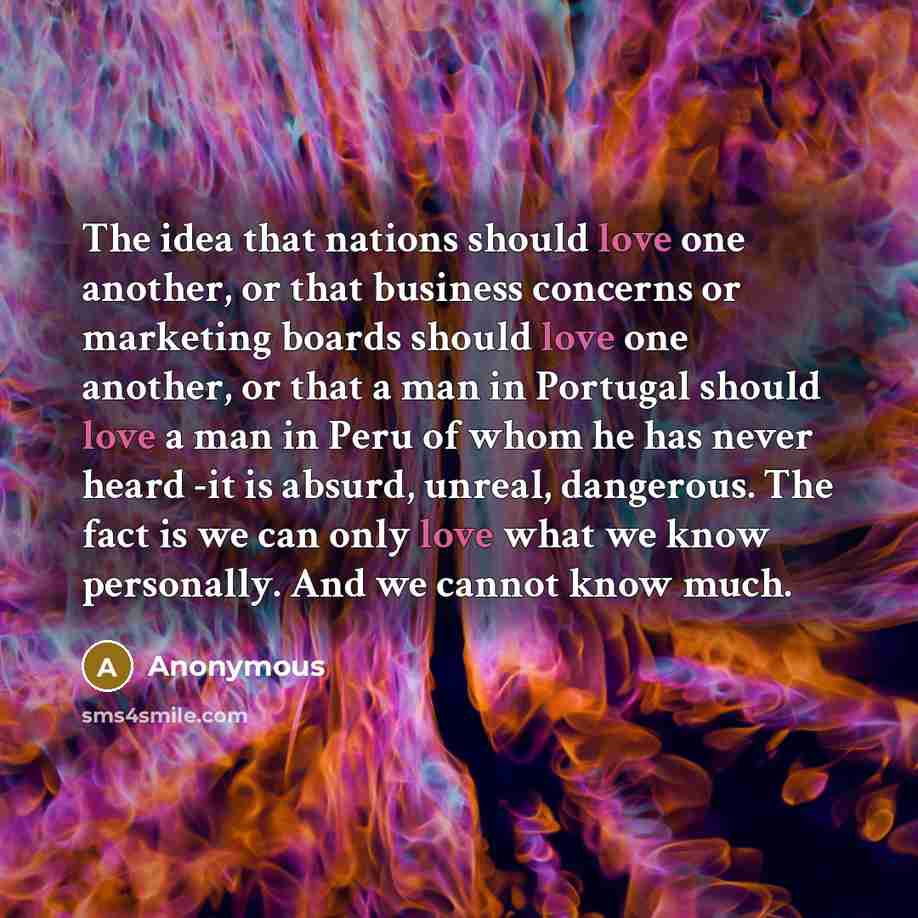 “The idea that nations should love one another, or that business concerns or marketing boards should love one another, or that a man in Portugal should love a man in Peru of whom he has never heard -it is absurd, unreal, dangerous. The fact is we can only love what we know personally. And we cannot…” quote by Anonymous