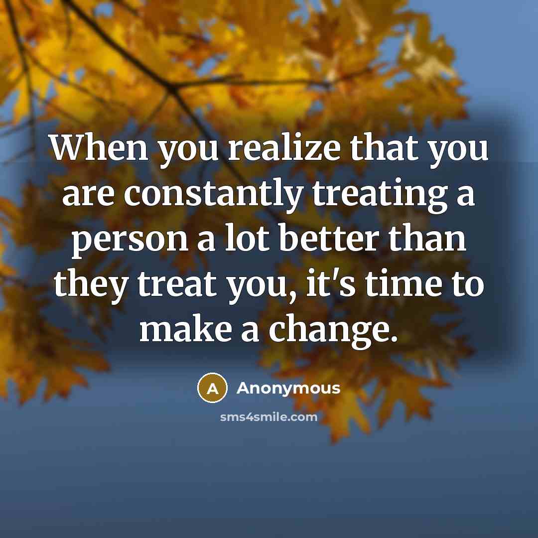 “When you realize that you are constantly treating a person a lot better than they treat you, it's time to make a change.” quote by Anonymous