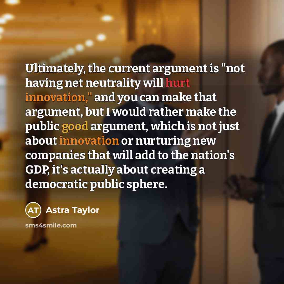 “Ultimately, the current argument is "not having net neutrality will hurt innovation," and you can make that argument, but I would rather make the public good argument, which is not just about innovation or nurturing new companies that will add to the nation's GDP, it's actually about creating a…” quote by Astra Taylor