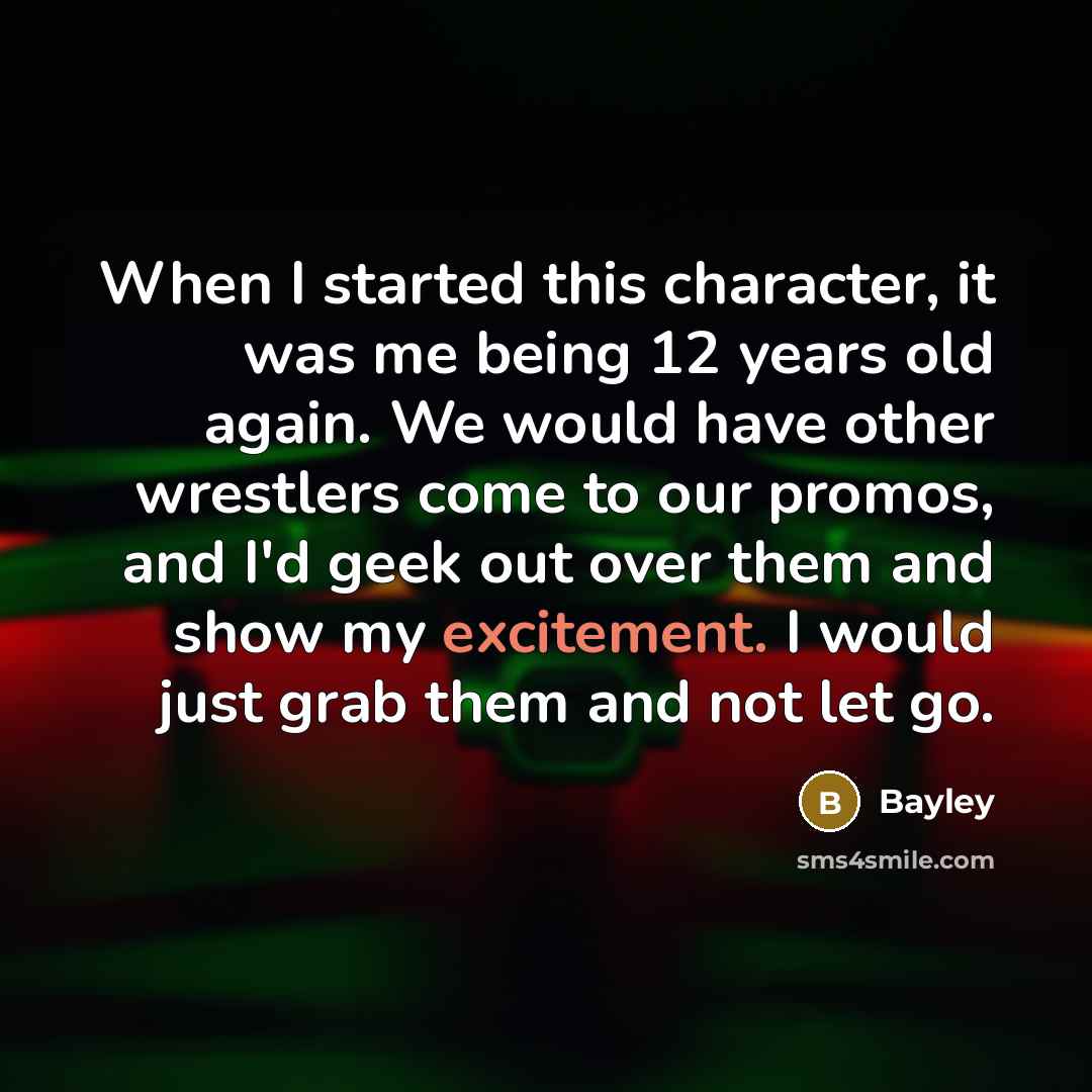 “When I started this character, it was me being 12 years old again. We would have other wrestlers come to our promos, and I'd geek out over them and show my excitement. I would just grab them and not let go.” quote by Bayley