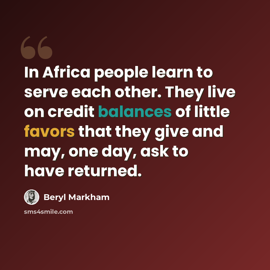 “In Africa people learn to serve each other. They live on credit balances of little favors that they give and may, one day, ask to have returned.” quote by Beryl Markham