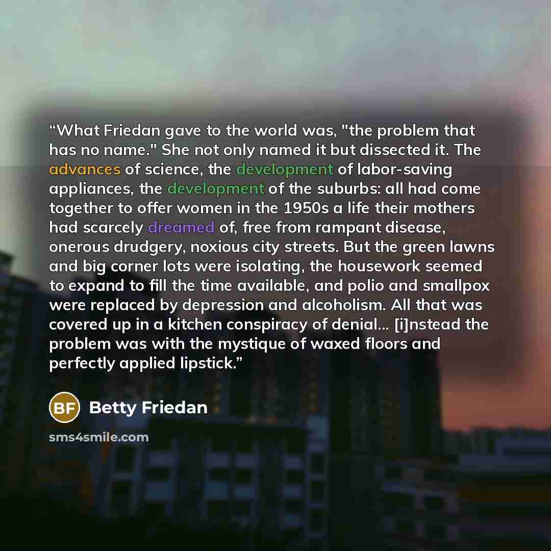 “What Friedan gave to the world was, "the problem that has no name." She not only named it but dissected it. The advances of science, the development of labor-saving appliances, the development of the suburbs: all had come together to offer women in the 1950s a life their mothers had scarcely…” quote by Betty Friedan