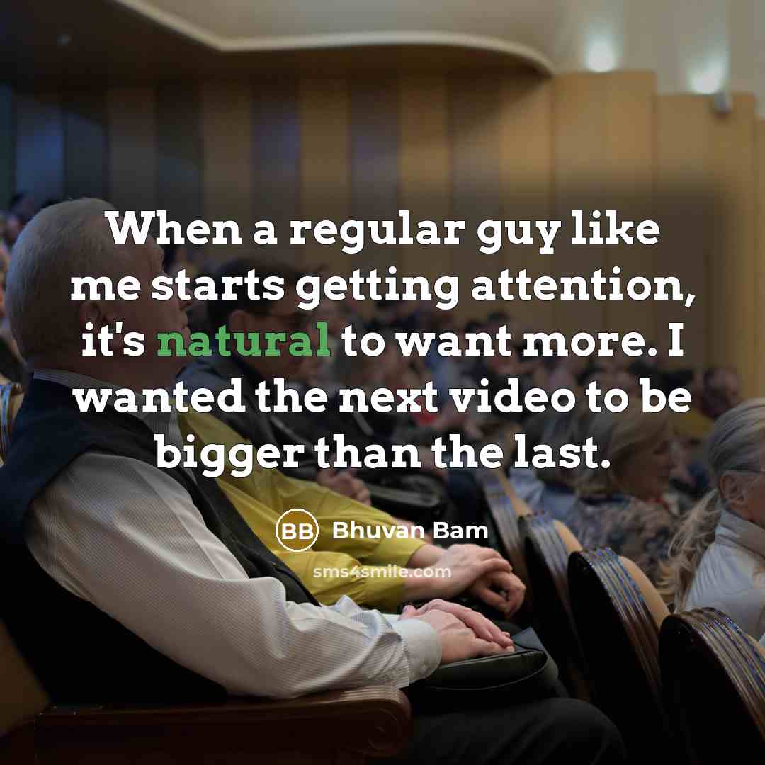 “When a regular guy like me starts getting attention, it's natural to want more. I wanted the next video to be bigger than the last.” quote by Bhuvan Bam