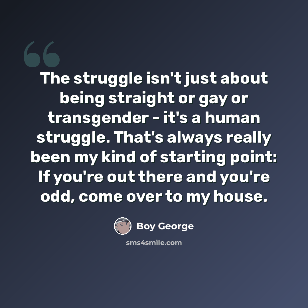 “The struggle isn't just about being straight or gay or transgender - it's a human struggle. That's always really been my kind of starting point: If you're out there and you're odd, come over to my house.” quote by Boy George