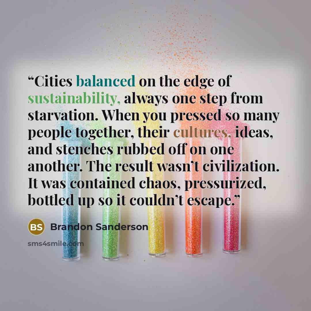 “Cities balanced on the edge of sustainability, always one step from starvation. When you pressed so many people together, their cultures, ideas, and stenches rubbed off on one another. The result wasn’t civilization. It was contained chaos, pressurized, bottled up so it couldn’t escape.” quote by Brandon Sanderson