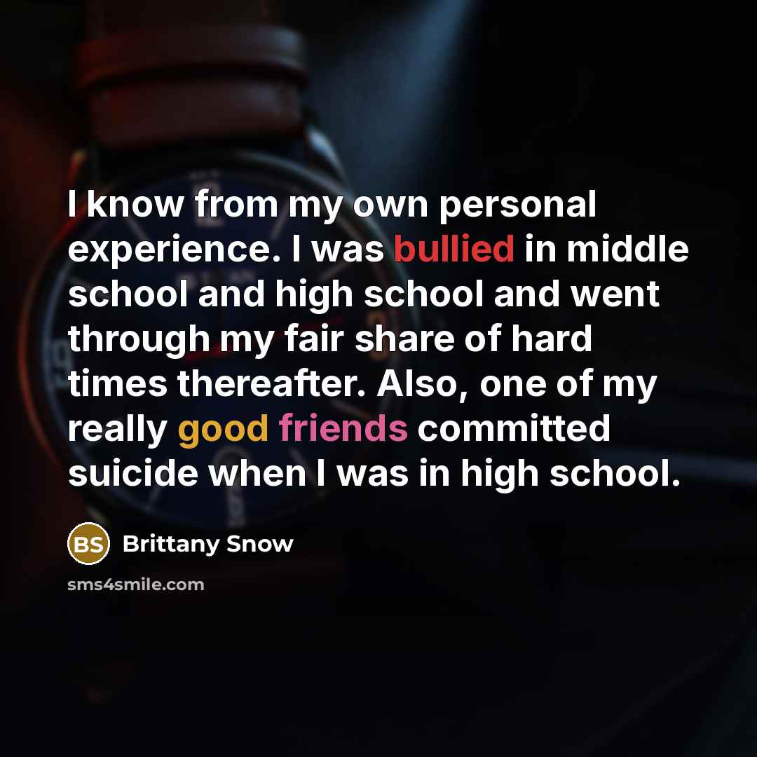 “I know from my own personal experience. I was bullied in middle school and high school and went through my fair share of hard times thereafter. Also, one of my really good friends committed suicide when I was in high school.” quote by Brittany Snow