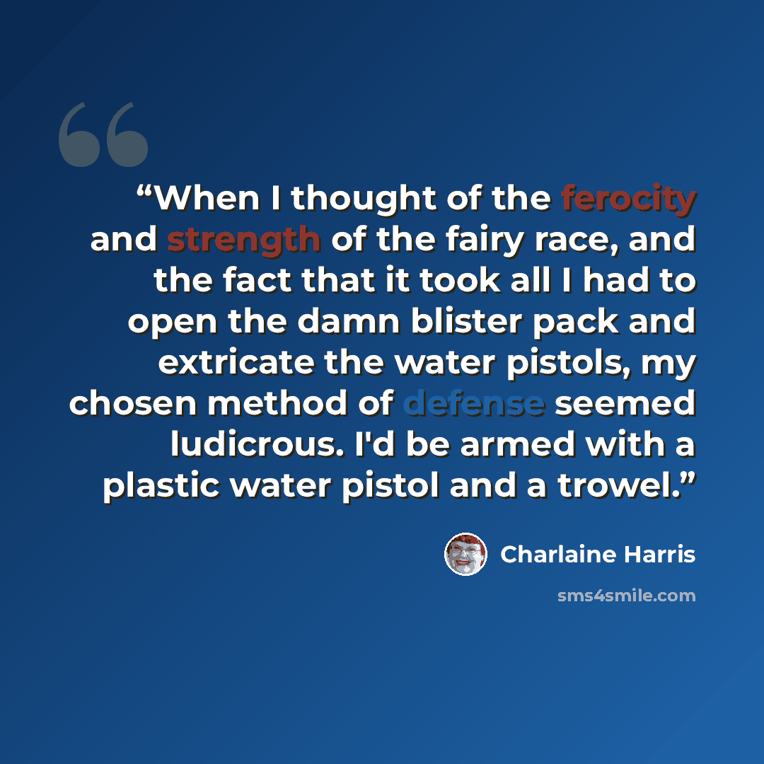 “When I thought of the ferocity and strength of the fairy race, and the fact that it took all I had to open the damn blister pack and extricate the water pistols, my chosen method of defense seemed ludicrous. I'd be armed with a plastic water pistol and a trowel.” quote by Charlaine Harris