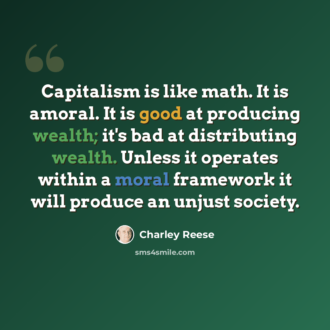 “Capitalism is like math. It is amoral. It is good at producing wealth; it's bad at distributing wealth. Unless it operates within a moral framework it will produce an unjust society.” quote by Charley Reese
