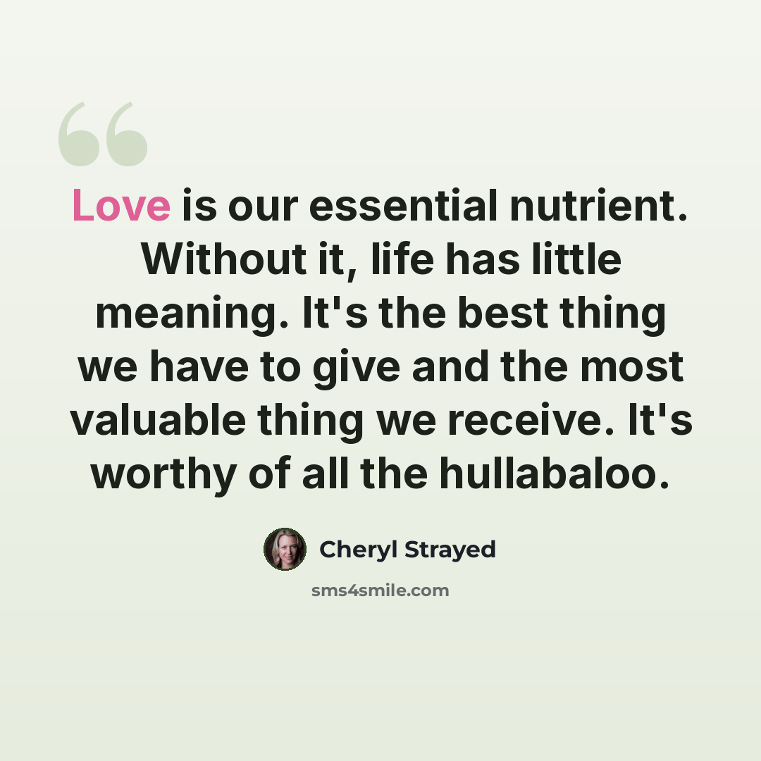 “Love is our essential nutrient. Without it, life has little meaning. It's the best thing we have to give and the most valuable thing we receive. It's worthy of all the hullabaloo.” quote by Cheryl Strayed