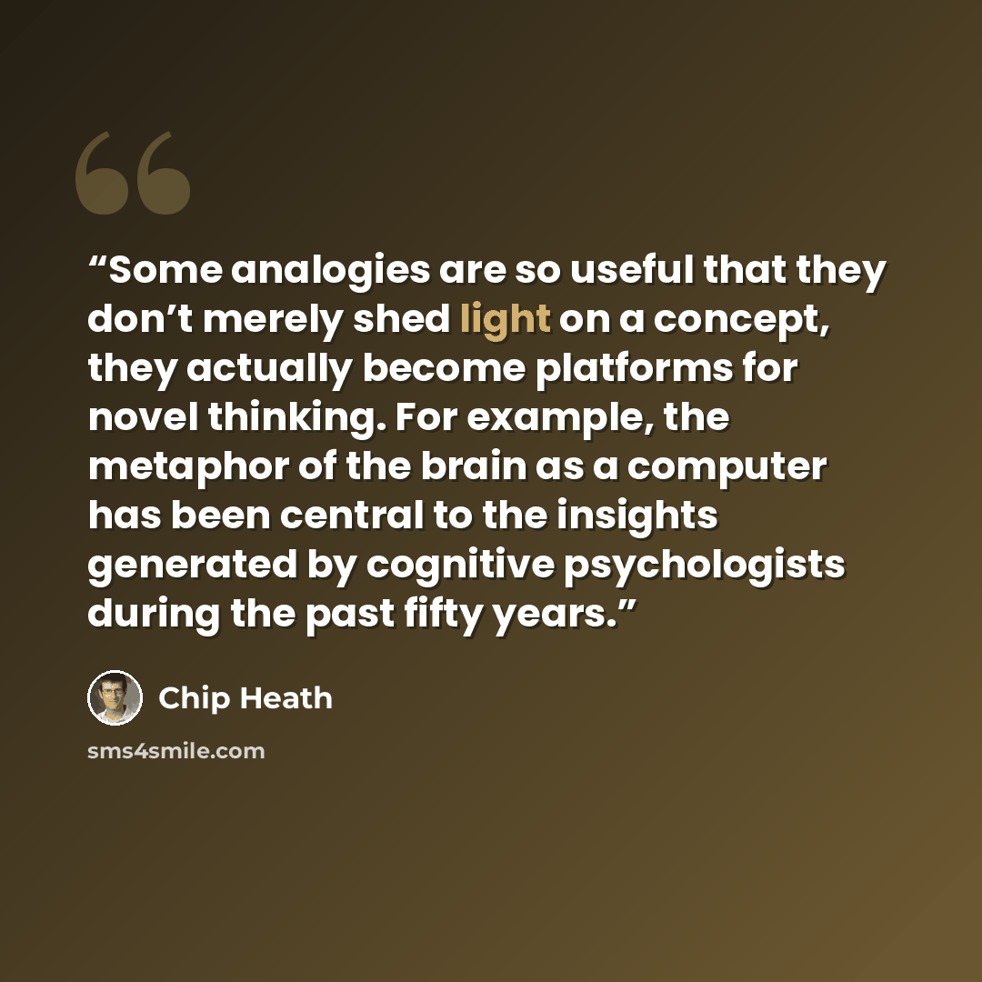 “Some analogies are so useful that they don’t merely shed light on a concept, they actually become platforms for novel thinking. For example, the metaphor of the brain as a computer has been central to the insights generated by cognitive psychologists during the past fifty years.” quote by Chip Heath