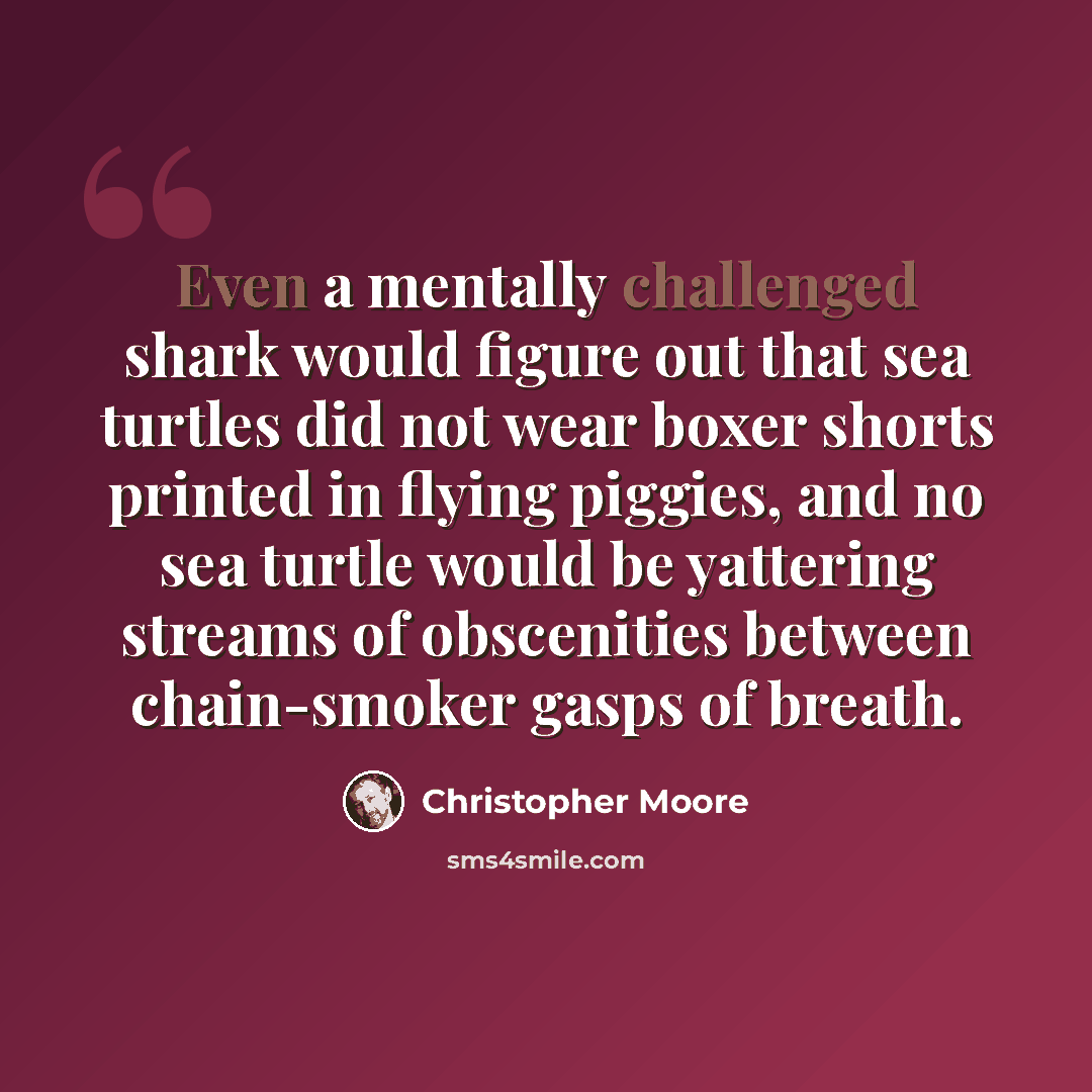 “Even a mentally challenged shark would figure out that sea turtles did not wear boxer shorts printed in flying piggies, and no sea turtle would be yattering streams of obscenities between chain-smoker gasps of breath.” quote by Christopher Moore