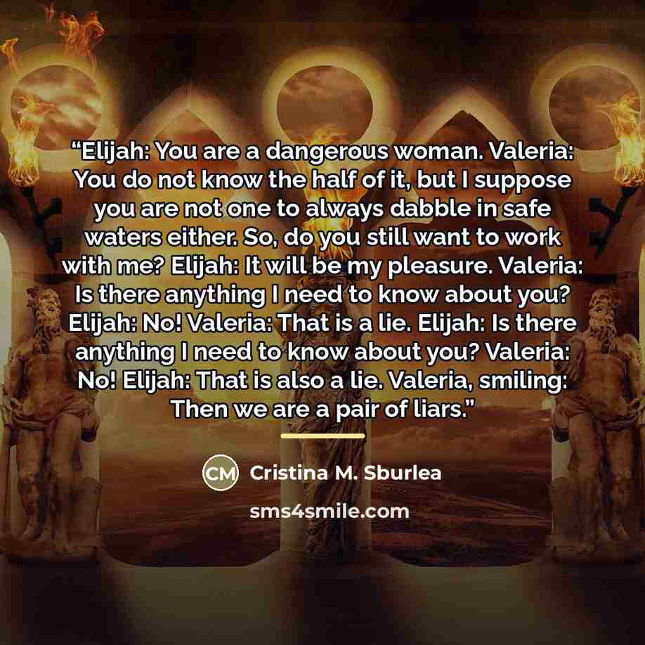 “Elijah: You are a dangerous woman. Valeria: You do not know the half of it, but I suppose you are not one to always dabble in safe waters either. So, do you still want to work with me? Elijah: It will be my pleasure. Valeria: Is there anything I need to know about you? Elijah: No! Valeria: That is…” quote by Cristina M. Sburlea