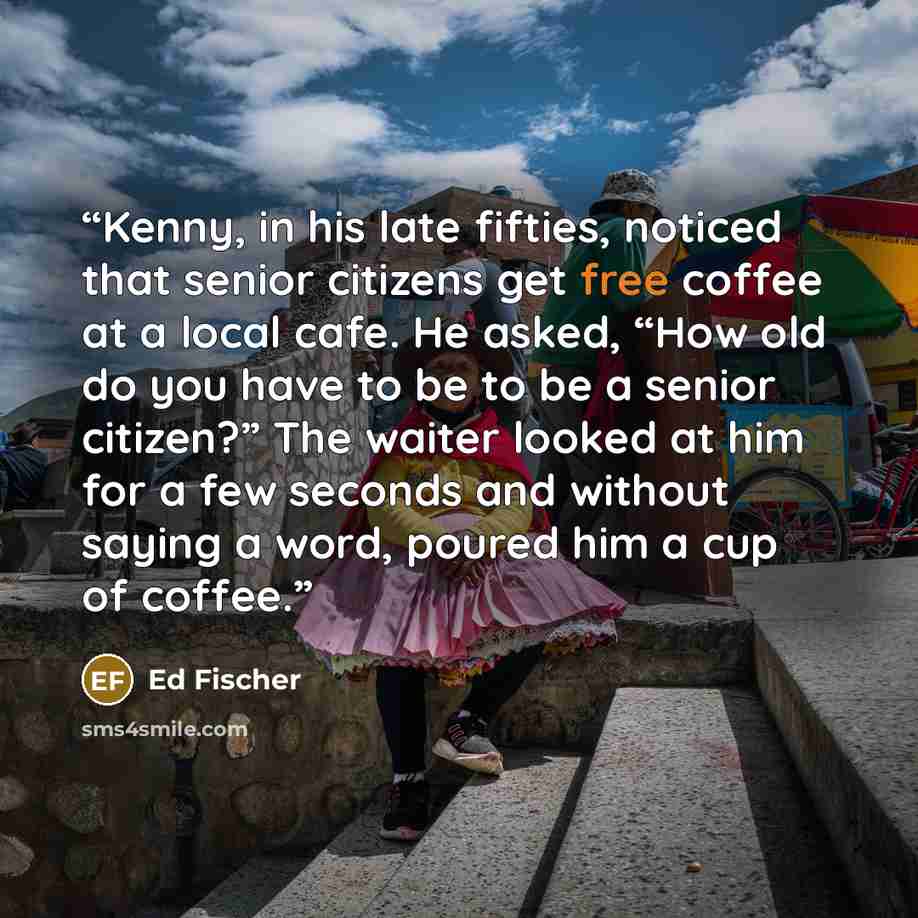 “Kenny, in his late fifties, noticed that senior citizens get free coffee at a local cafe. He asked, “How old do you have to be to be a senior citizen?” The waiter looked at him for a few seconds and without saying a word, poured him a cup of coffee.” quote by Ed Fischer