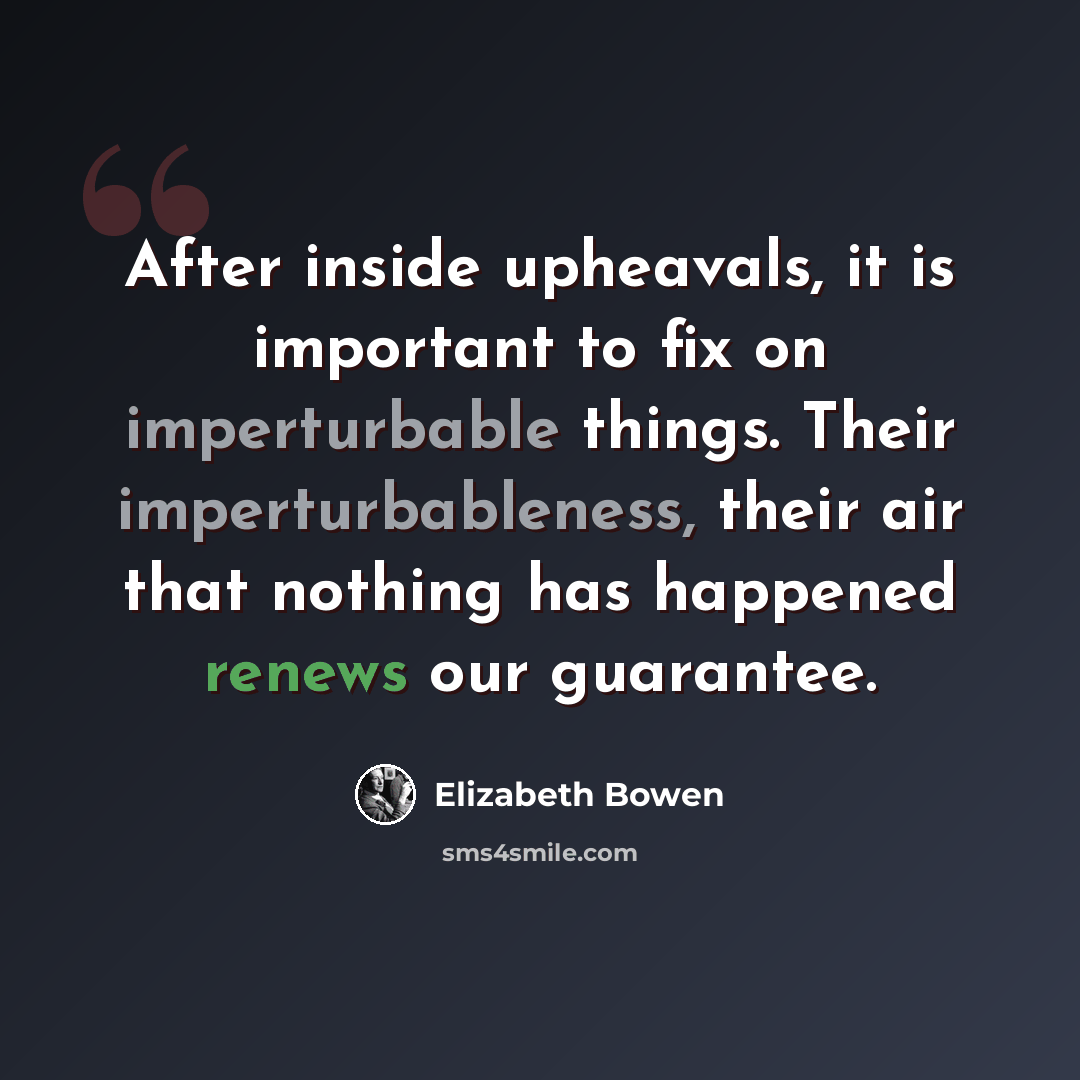 “After inside upheavals, it is important to fix on imperturbable things. Their imperturbableness, their air that nothing has happened renews our guarantee.” quote by Elizabeth Bowen