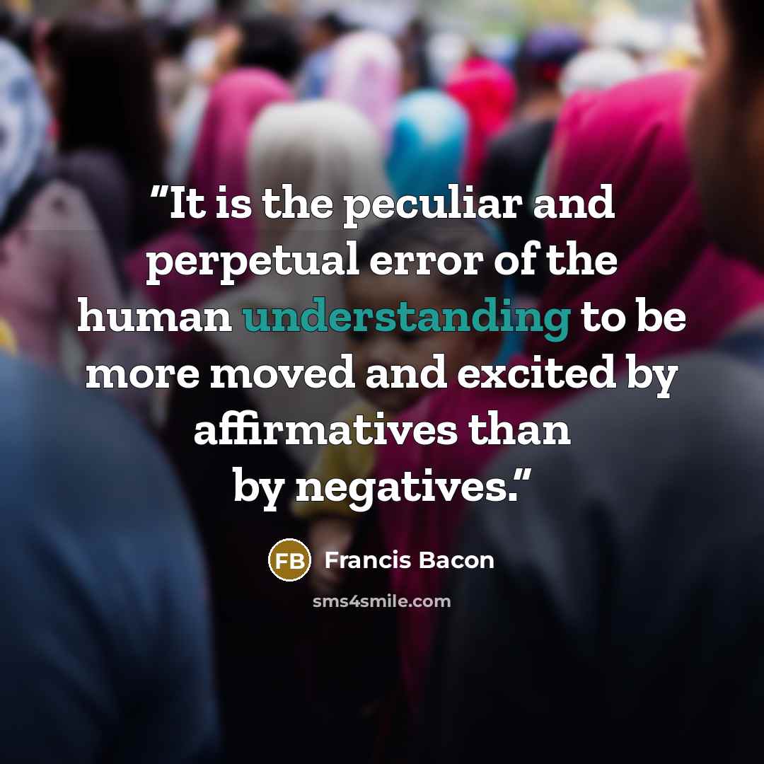 “It is the peculiar and perpetual error of the human understanding to be more moved and excited by affirmatives than by negatives.” quote by Francis Bacon