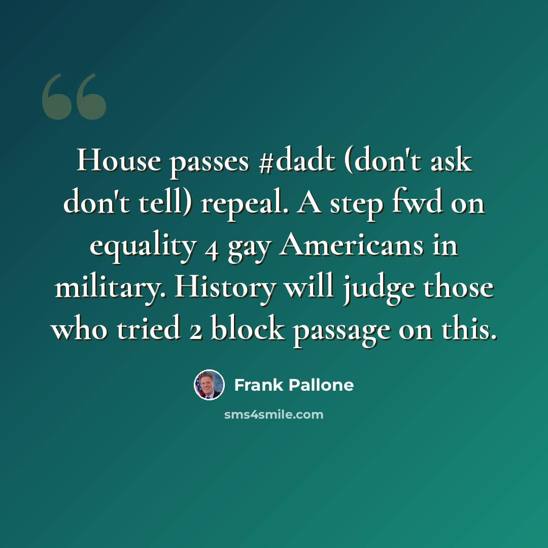 “House passes #dadt (don't ask don't tell) repeal. A step fwd on equality 4 gay Americans in military. History will judge those who tried 2 block passage on this.” quote by Frank Pallone