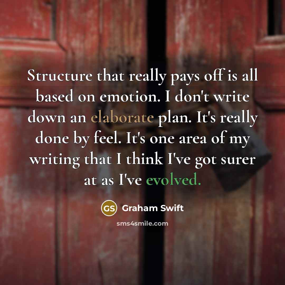 “Structure that really pays off is all based on emotion. I don't write down an elaborate plan. It's really done by feel. It's one area of my writing that I think I've got surer at as I've evolved.” quote by Graham Swift