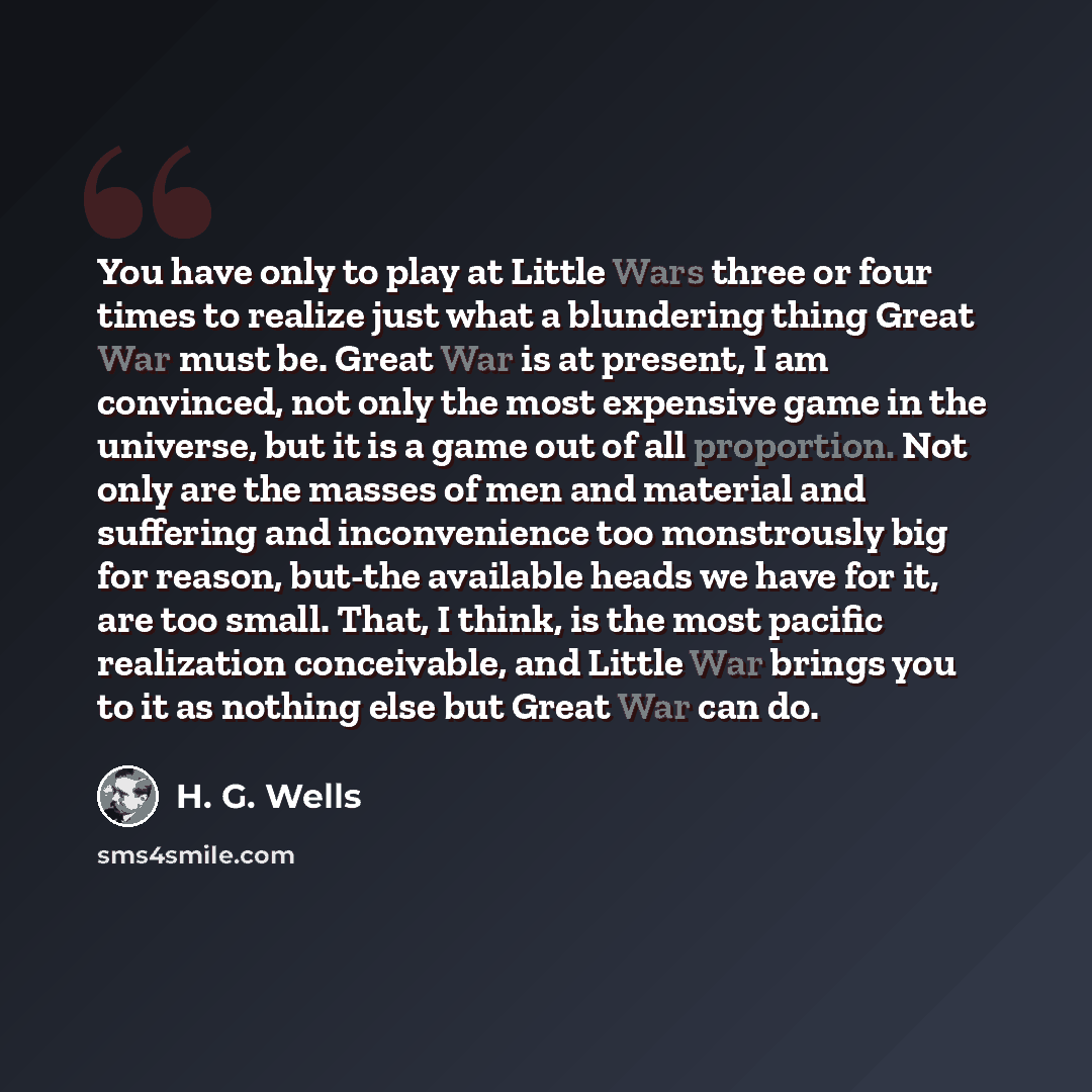 “You have only to play at Little Wars three or four times to realize just what a blundering thing Great War must be. Great War is at present, I am convinced, not only the most expensive game in the universe, but it is a game out of all proportion. Not only are the masses of men and material and…” quote by H. G. Wells