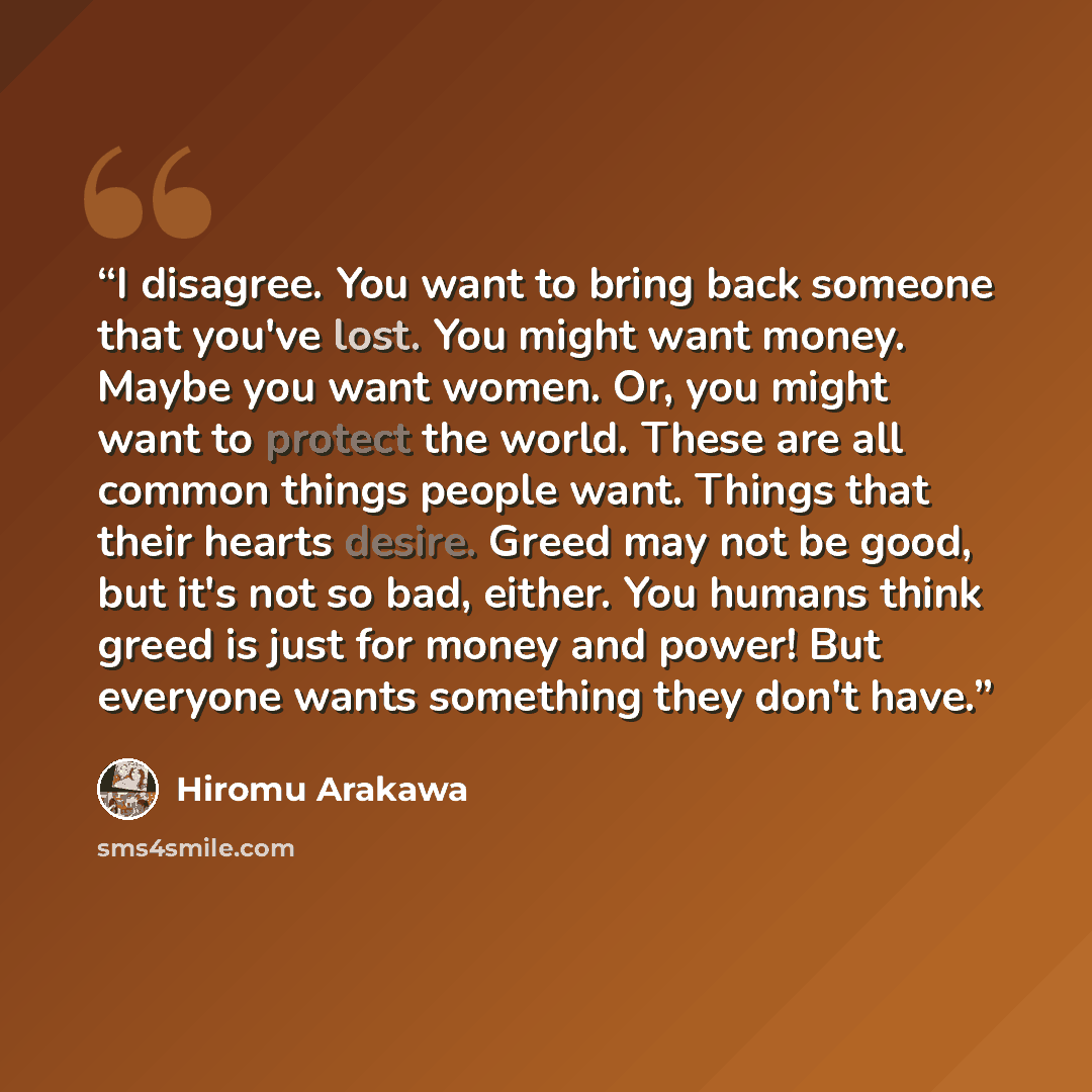 “I disagree. You want to bring back someone that you've lost. You might want money. Maybe you want women. Or, you might want to protect the world. These are all common things people want. Things that their hearts desire. Greed may not be good, but it's not so bad, either. You humans think greed is…” quote by Hiromu Arakawa