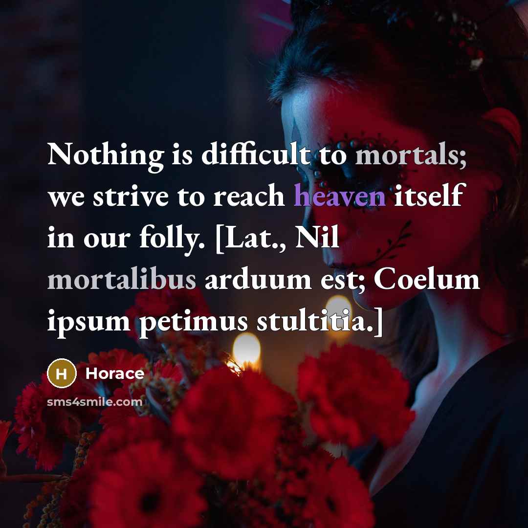 “Nothing is difficult to mortals; we strive to reach heaven itself in our folly. [Lat., Nil mortalibus arduum est; Coelum ipsum petimus stultitia.]” quote by Horace