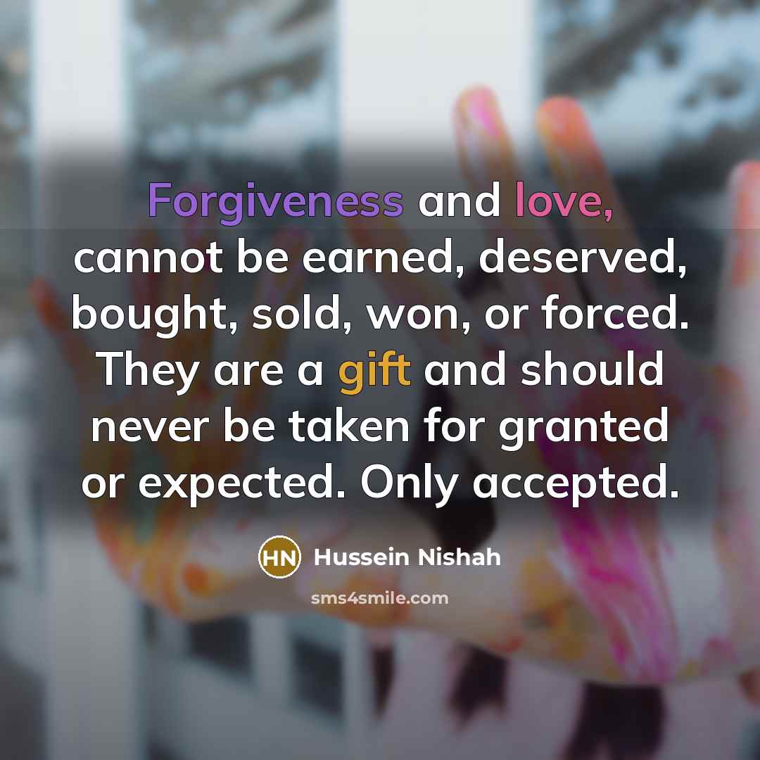 “Forgiveness and love, cannot be earned, deserved, bought, sold, won, or forced. They are a gift and should never be taken for granted or expected. Only accepted.” quote by Hussein Nishah