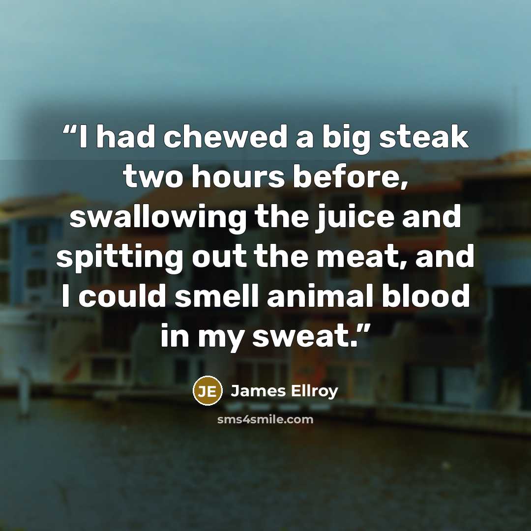 “I had chewed a big steak two hours before, swallowing the juice and spitting out the meat, and I could smell animal blood in my sweat.” quote by James Ellroy