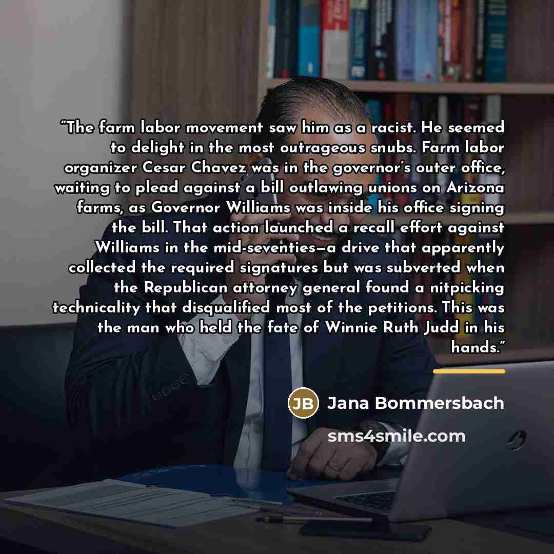 “The farm labor movement saw him as a racist. He seemed to delight in the most outrageous snubs. Farm labor organizer Cesar Chavez was in the governor’s outer office, waiting to plead against a bill outlawing unions on Arizona farms, as Governor Williams was inside his office signing the bill. That…” quote by Jana Bommersbach