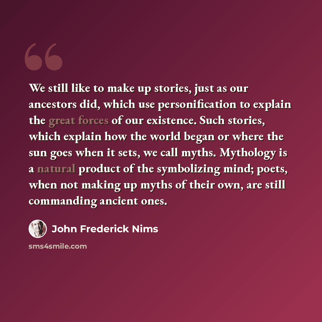 “We still like to make up stories, just as our ancestors did, which use personification to explain the great forces of our existence. Such stories, which explain how the world began or where the sun goes when it sets, we call myths. Mythology is a natural product of the symbolizing mind; poets…” quote by John Frederick Nims
