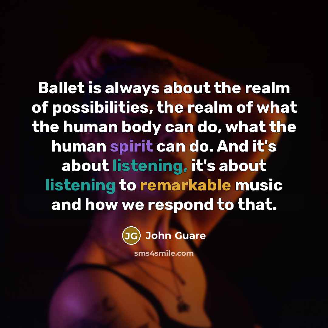 “Ballet is always about the realm of possibilities, the realm of what the human body can do, what the human spirit can do. And it's about listening, it's about listening to remarkable music and how we respond to that.” quote by John Guare