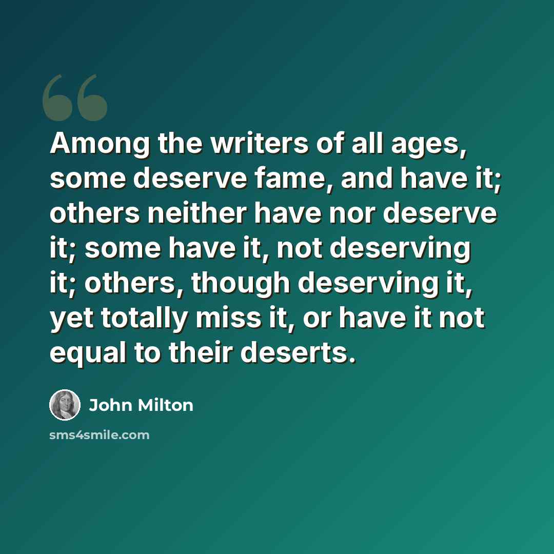 “Among the writers of all ages, some deserve fame, and have it; others neither have nor deserve it; some have it, not deserving it; others, though deserving it, yet totally miss it, or have it not equal to their deserts.” quote by John Milton
