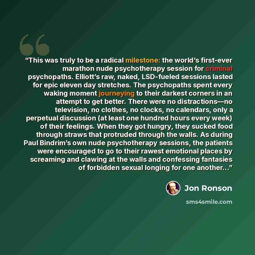 “This was truly to be a radical milestone: the world’s first-ever marathon nude psychotherapy session for criminal psychopaths. Elliott’s raw, naked, LSD-fueled sessions lasted for epic eleven day stretches. The psychopaths spent every waking moment journeying to their darkest corners in an attempt…” quote by Jon Ronson