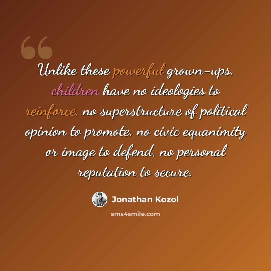 “Unlike these powerful grown-ups, children have no ideologies to reinforce, no superstructure of political opinion to promote, no civic equanimity or image to defend, no personal reputation to secure.” quote by Jonathan Kozol