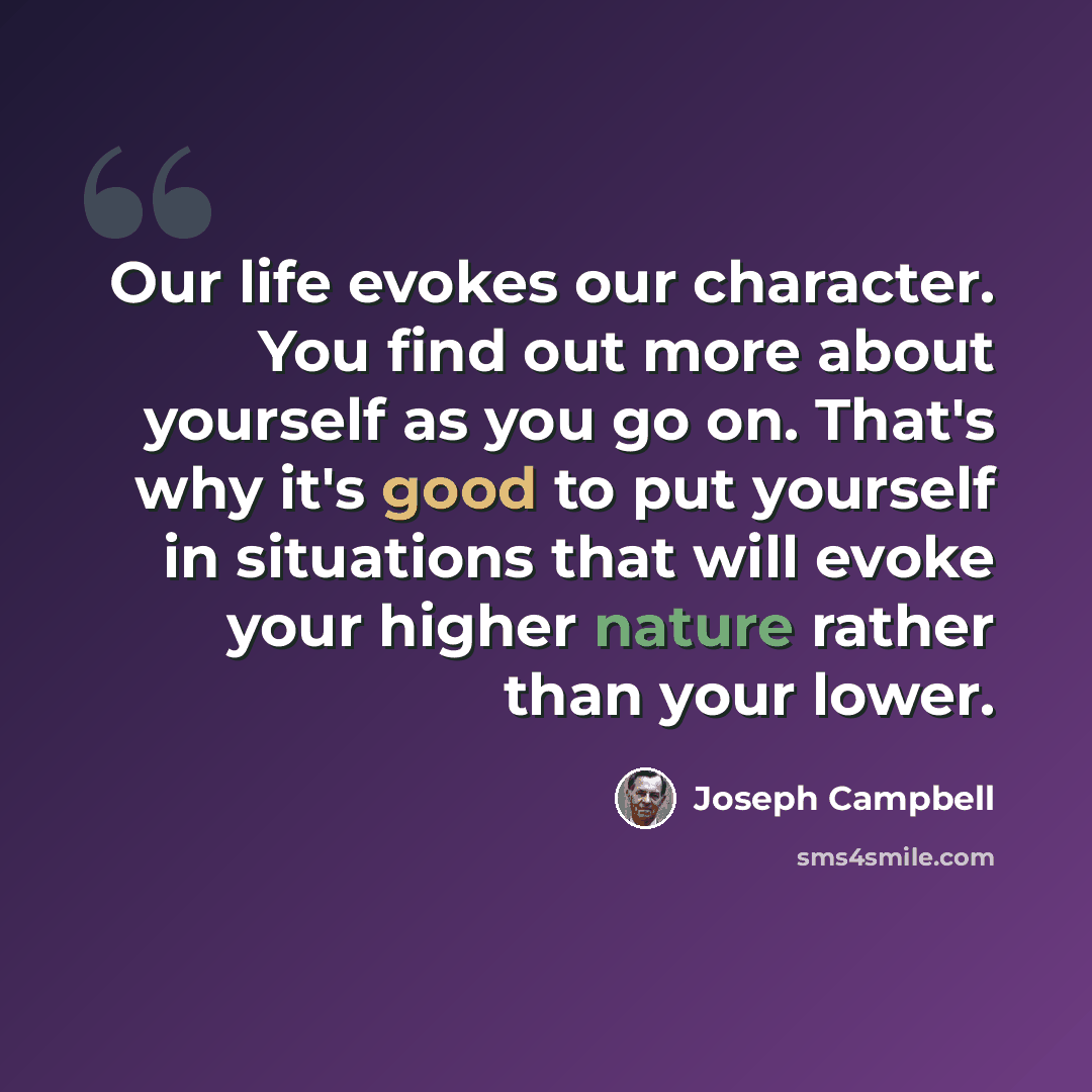 “Our life evokes our character. You find out more about yourself as you go on. That's why it's good to put yourself in situations that will evoke your higher nature rather than your lower.” quote by Joseph Campbell
